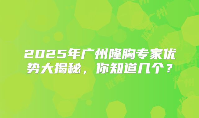 2025年广州隆胸专家优势大揭秘，你知道几个？