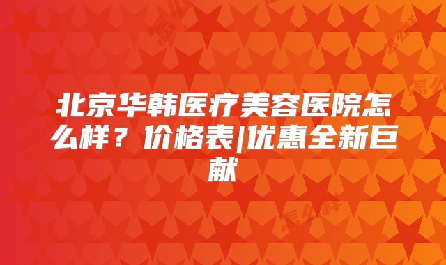 北京华韩医疗美容医院怎么样？价格表|优惠全新巨献