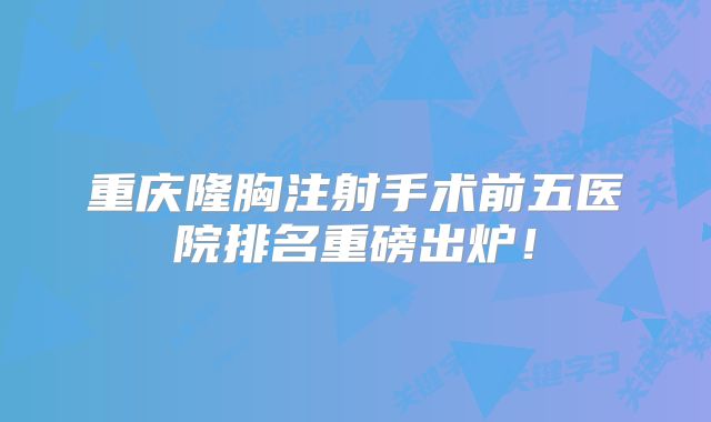 重庆隆胸注射手术前五医院排名重磅出炉！