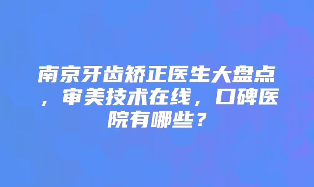 南京牙齿矫正医生大盘点，审美技术在线，口碑医院有哪些？