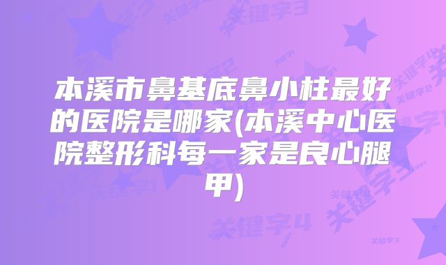 本溪市鼻基底鼻小柱最好的医院是哪家(本溪中心医院整形科每一家是良心腿甲)