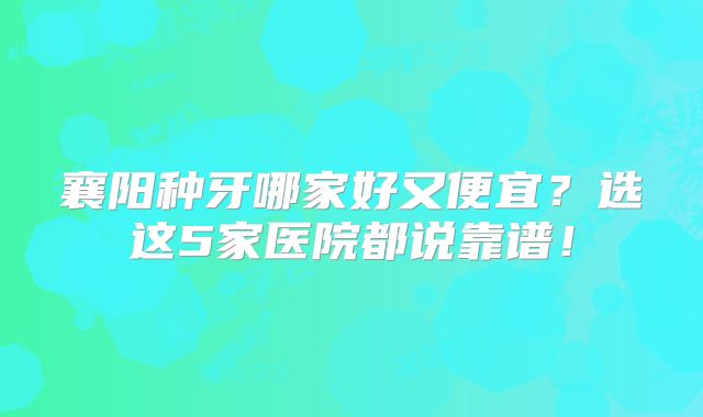 襄阳种牙哪家好又便宜？选这5家医院都说靠谱！