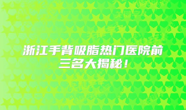 浙江手背吸脂热门医院前三名大揭秘！