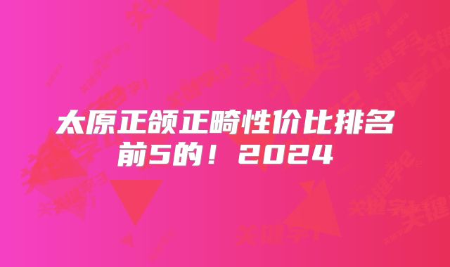 太原正颌正畸性价比排名前5的！2024