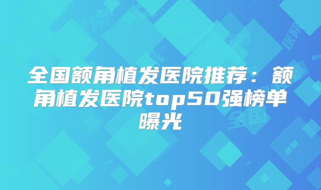 全国额角植发医院推荐：额角植发医院top50强榜单曝光