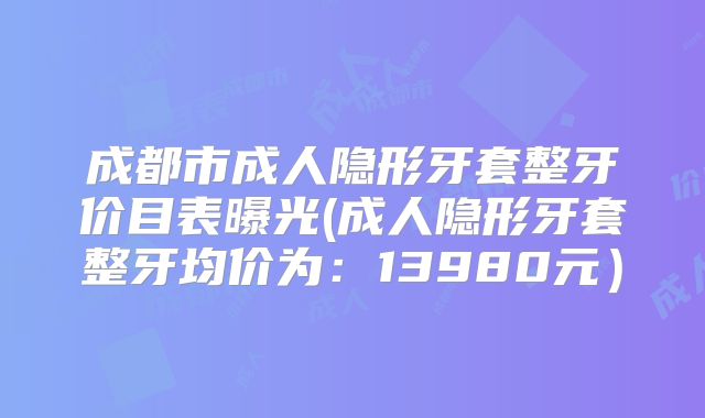 成都市成人隐形牙套整牙价目表曝光(成人隐形牙套整牙均价为：13980元）