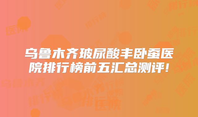 乌鲁木齐玻尿酸丰卧蚕医院排行榜前五汇总测评!