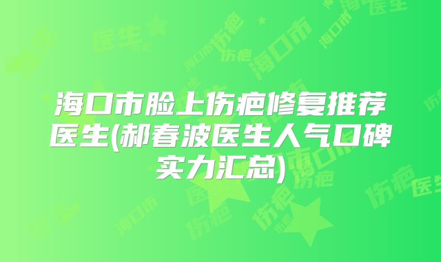 海口市脸上伤疤修复推荐医生(郝春波医生人气口碑实力汇总)