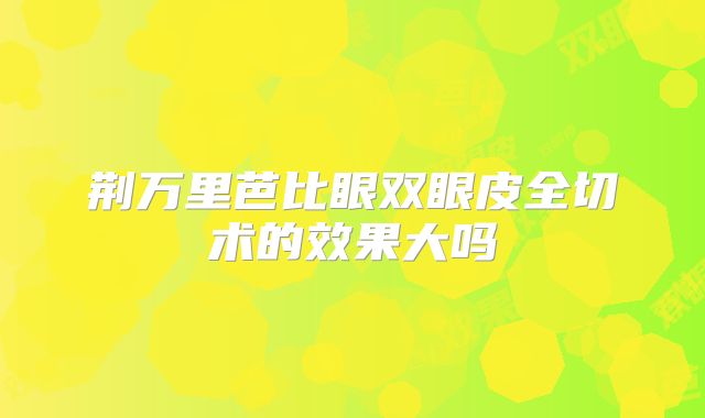 荆万里芭比眼双眼皮全切术的效果大吗