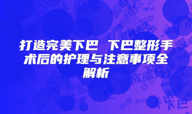打造完美下巴 下巴整形手术后的护理与注意事项全解析