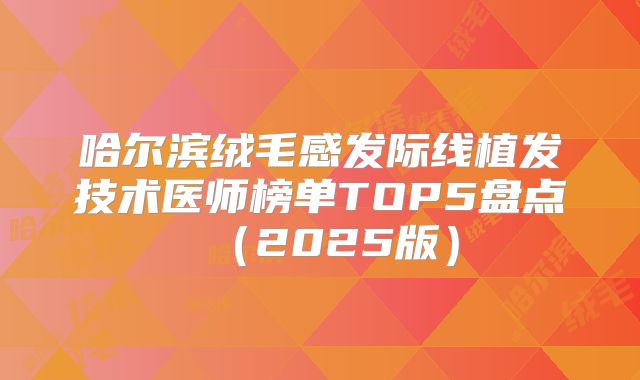 哈尔滨绒毛感发际线植发技术医师榜单TOP5盘点（2025版）