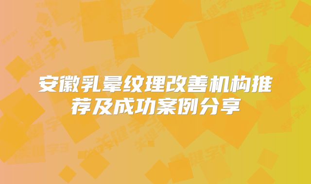 安徽乳晕纹理改善机构推荐及成功案例分享