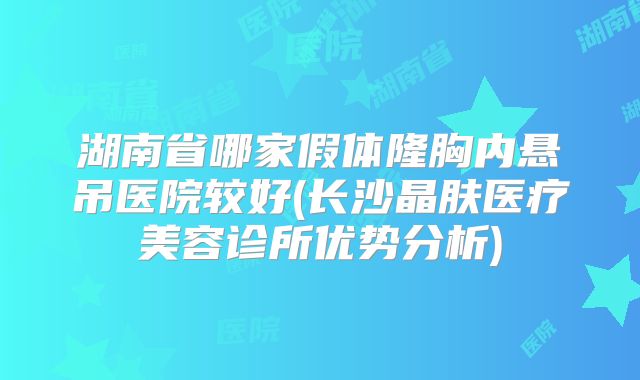 湖南省哪家假体隆胸内悬吊医院较好(长沙晶肤医疗美容诊所优势分析)