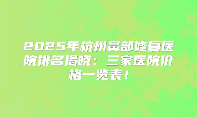 2025年杭州鼻部修复医院排名揭晓：三家医院价格一览表！