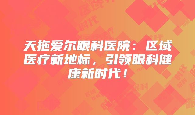 天拖爱尔眼科医院：区域医疗新地标，引领眼科健康新时代！