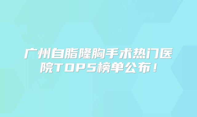 广州自脂隆胸手术热门医院TOP5榜单公布！