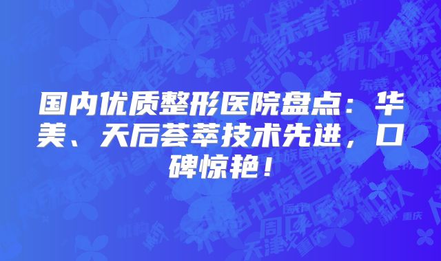 国内优质整形医院盘点：华美、天后荟萃技术先进，口碑惊艳！
