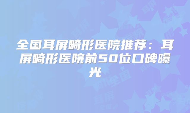 全国耳屏畸形医院推荐：耳屏畸形医院前50位口碑曝光