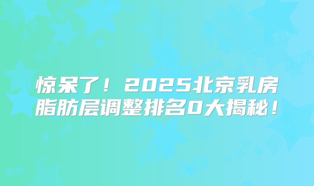 惊呆了！2025北京乳房脂肪层调整排名0大揭秘！