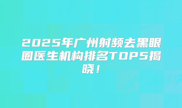 2025年广州射频去黑眼圈医生机构排名TOP5揭晓！