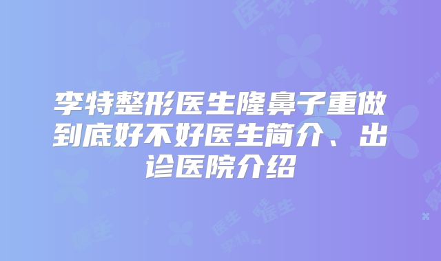 李特整形医生隆鼻子重做到底好不好医生简介、出诊医院介绍