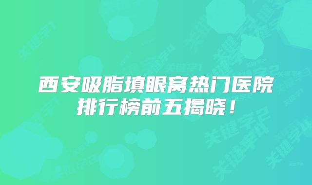 西安吸脂填眼窝热门医院排行榜前五揭晓！
