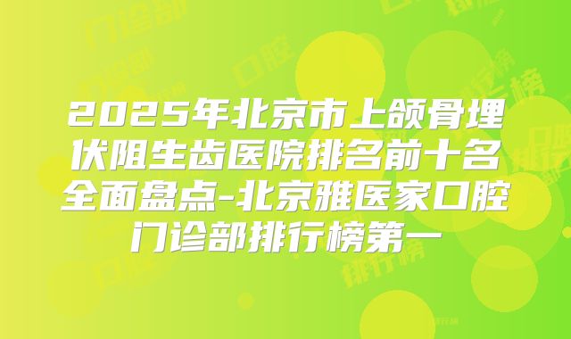 2025年北京市上颌骨埋伏阻生齿医院排名前十名全面盘点-北京雅医家口腔门诊部排行榜第一