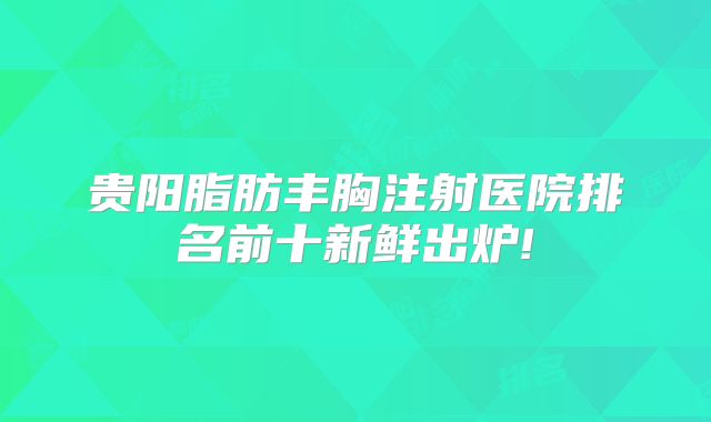贵阳脂肪丰胸注射医院排名前十新鲜出炉!