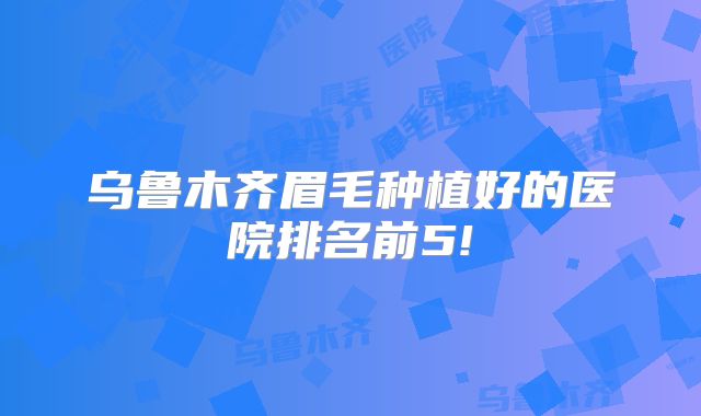 乌鲁木齐眉毛种植好的医院排名前5!
