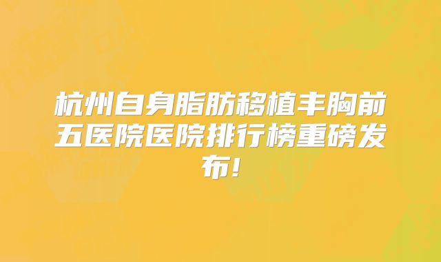 杭州自身脂肪移植丰胸前五医院医院排行榜重磅发布!