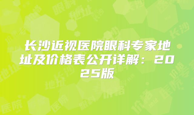 长沙近视医院眼科专家地址及价格表公开详解：2025版