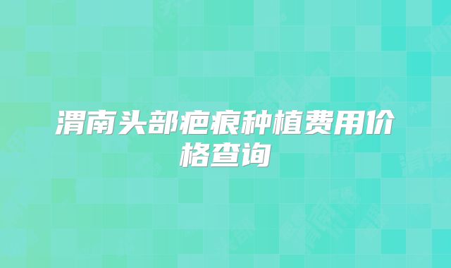 渭南头部疤痕种植费用价格查询