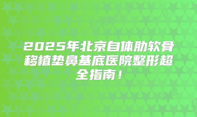 2025年北京自体肋软骨移植垫鼻基底医院整形超全指南！