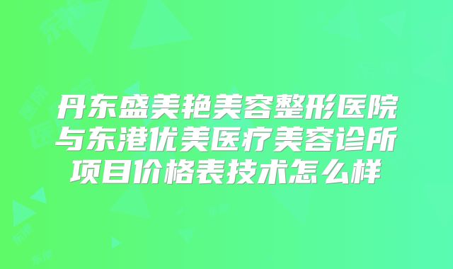 丹东盛美艳美容整形医院与东港优美医疗美容诊所项目价格表技术怎么样