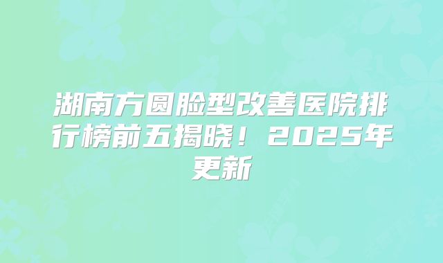 湖南方圆脸型改善医院排行榜前五揭晓！2025年更新