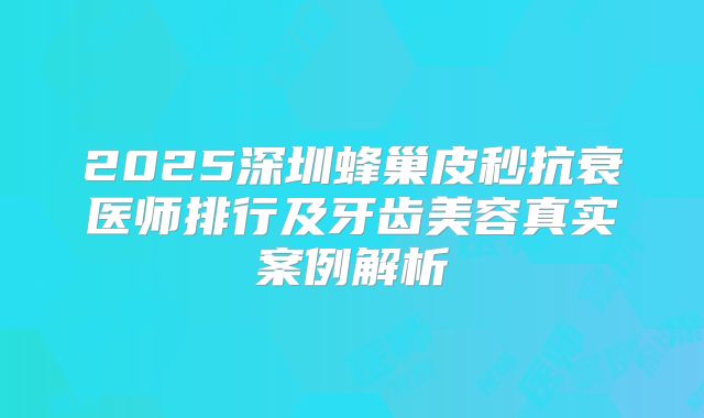 2025深圳蜂巢皮秒抗衰医师排行及牙齿美容真实案例解析