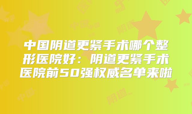 中国阴道更紧手术哪个整形医院好：阴道更紧手术医院前50强权威名单来啦