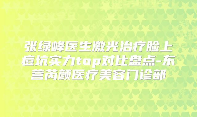 张绿峰医生激光治疗脸上痘坑实力top对比盘点-东营芮颜医疗美容门诊部