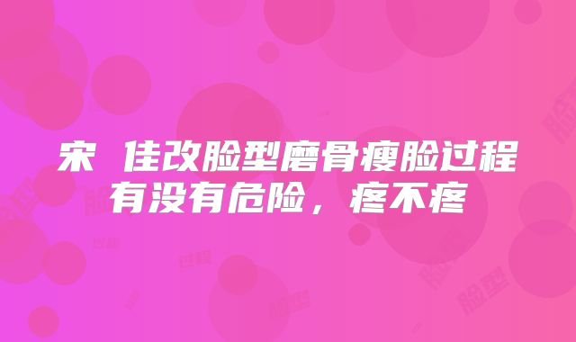 宋 佳改脸型磨骨瘦脸过程有没有危险，疼不疼
