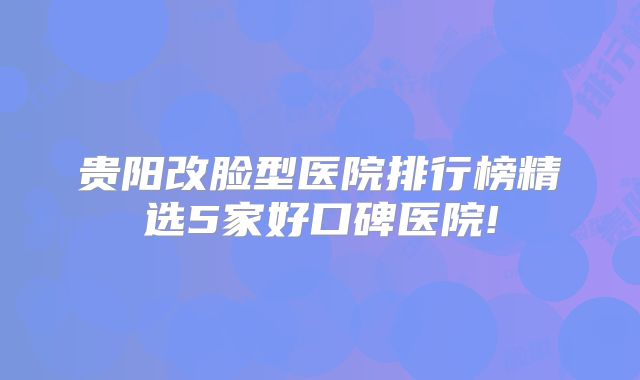 贵阳改脸型医院排行榜精选5家好口碑医院!
