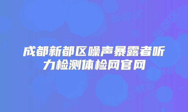 成都新都区噪声暴露者听力检测体检网官网