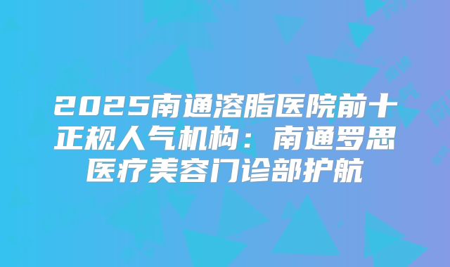 2025南通溶脂医院前十正规人气机构：南通罗思医疗美容门诊部护航