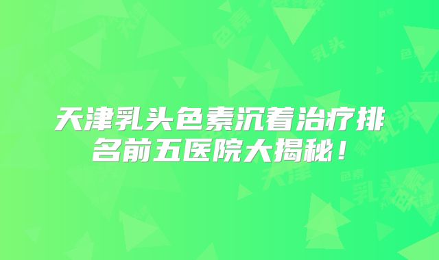 天津乳头色素沉着治疗排名前五医院大揭秘！
