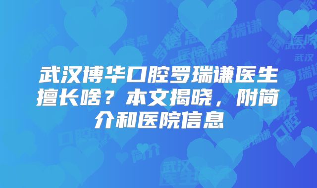武汉博华口腔罗瑞谦医生擅长啥？本文揭晓，附简介和医院信息