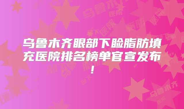 乌鲁木齐眼部下睑脂肪填充医院排名榜单官宣发布!