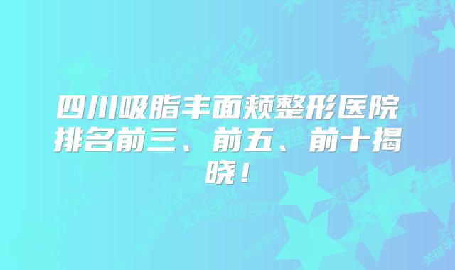 四川吸脂丰面颊整形医院排名前三、前五、前十揭晓！