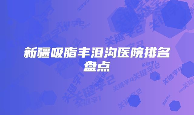 新疆吸脂丰泪沟医院排名盘点