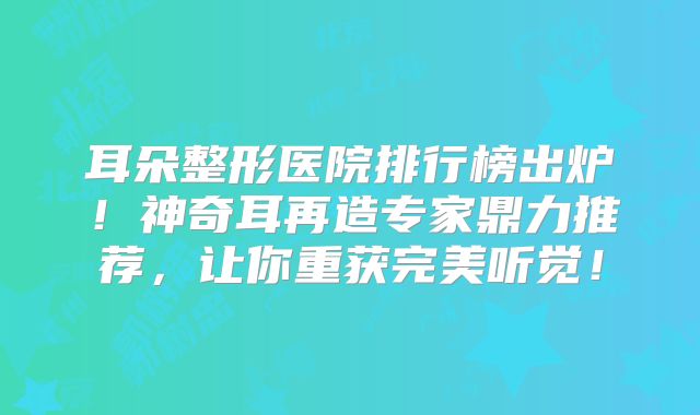 耳朵整形医院排行榜出炉！神奇耳再造专家鼎力推荐，让你重获完美听觉！