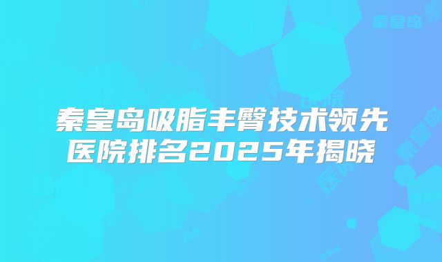 秦皇岛吸脂丰臀技术领先医院排名2025年揭晓