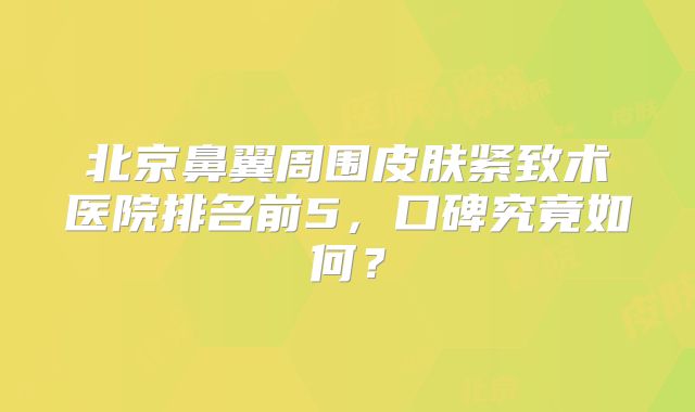 北京鼻翼周围皮肤紧致术医院排名前5，口碑究竟如何？
